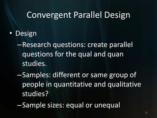 Convergent Parallel Design
• Design
–Research questions: create parallel
questions for the qual and quan
studies.
–Samples: different or same group of
people in quantitative and qualitative
studies?
–Sample sizes: equal or unequal
20
 