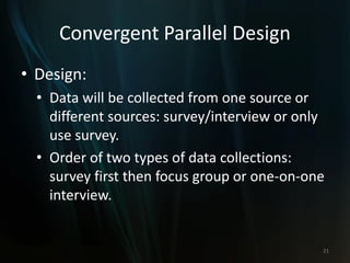Convergent Parallel Design
• Design:
• Data will be collected from one source or
different sources: survey/interview or only
use survey.
• Order of two types of data collections:
survey first then focus group or one-on-one
interview.
21
 