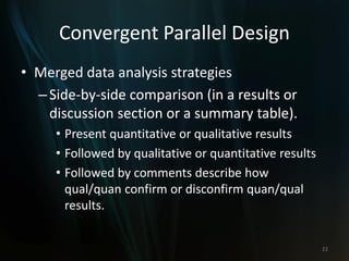 Convergent Parallel Design
• Merged data analysis strategies
–Side-by-side comparison (in a results or
discussion section or a summary table).
• Present quantitative or qualitative results
• Followed by qualitative or quantitative results
• Followed by comments describe how
qual/quan confirm or disconfirm quan/qual
results.
22
 