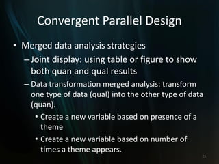 Convergent Parallel Design
• Merged data analysis strategies
–Joint display: using table or figure to show
both quan and qual results
– Data transformation merged analysis: transform
one type of data (qual) into the other type of data
(quan).
• Create a new variable based on presence of a
theme
• Create a new variable based on number of
times a theme appears.
23
 
