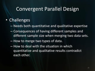 Convergent Parallel Design
• Challenges
– Needs both quantitative and qualitative expertise
– Consequences of having different samples and
different sample size when merging two data sets.
– How to merge two types of data.
– How to deal with the situation in which
quantitative and qualitative results contradict
each other.
25
 