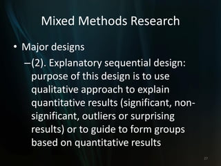 Mixed Methods Research
• Major designs
–(2). Explanatory sequential design:
purpose of this design is to use
qualitative approach to explain
quantitative results (significant, non-
significant, outliers or surprising
results) or to guide to form groups
based on quantitative results
27
 