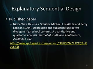 Explanatory Sequential Design
• Published paper
– Niobe Way, Helena Y. Stauber, Michael J. Nakkula and Perry
London (1994). Depression and substance use in two
divergent high school cultures: A quantitative and
qualitative analysis. Journal of Youth and Adolescence,
23(3): 331-357
http://www.springerlink.com/content/l367l0l77r213712/fullt
ext.pdf
30
 