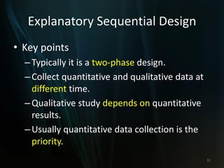 Explanatory Sequential Design
• Key points
–Typically it is a two-phase design.
–Collect quantitative and qualitative data at
different time.
–Qualitative study depends on quantitative
results.
–Usually quantitative data collection is the
priority.
32
 