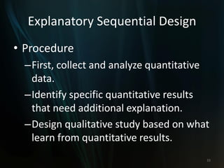 Explanatory Sequential Design
• Procedure
–First, collect and analyze quantitative
data.
–Identify specific quantitative results
that need additional explanation.
–Design qualitative study based on what
learn from quantitative results.
33
 