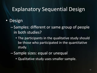 Explanatory Sequential Design
• Design
–Samples: different or same group of people
in both studies?
• The participants in the qualitative study should
be those who participated in the quantitative
study.
–Sample sizes: equal or unequal
• Qualitative study uses smaller sample.
36
 