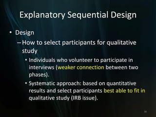 Explanatory Sequential Design
• Design
–How to select participants for qualitative
study
• Individuals who volunteer to participate in
interviews (weaker connection between two
phases).
• Systematic approach: based on quantitative
results and select participants best able to fit in
qualitative study (IRB issue).
38
 