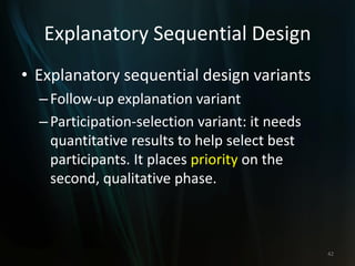 Explanatory Sequential Design
• Explanatory sequential design variants
–Follow-up explanation variant
–Participation-selection variant: it needs
quantitative results to help select best
participants. It places priority on the
second, qualitative phase.
42
 