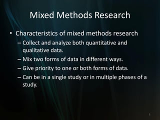 Mixed Methods Research
• Characteristics of mixed methods research
– Collect and analyze both quantitative and
qualitative data.
– Mix two forms of data in different ways.
– Give priority to one or both forms of data.
– Can be in a single study or in multiple phases of a
study.
5
 