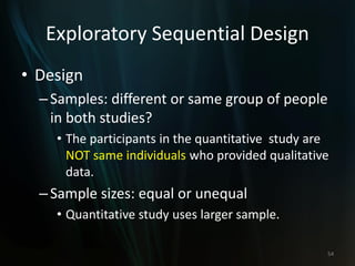 Exploratory Sequential Design
• Design
–Samples: different or same group of people
in both studies?
• The participants in the quantitative study are
NOT same individuals who provided qualitative
data.
–Sample sizes: equal or unequal
• Quantitative study uses larger sample.
54
 