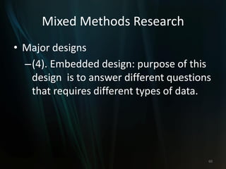 Mixed Methods Research
• Major designs
–(4). Embedded design: purpose of this
design is to answer different questions
that requires different types of data.
60
 