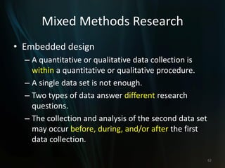Mixed Methods Research
• Embedded design
– A quantitative or qualitative data collection is
within a quantitative or qualitative procedure.
– A single data set is not enough.
– Two types of data answer different research
questions.
– The collection and analysis of the second data set
may occur before, during, and/or after the first
data collection.
62
 