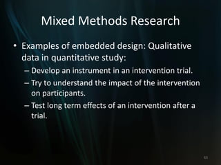 Mixed Methods Research
• Examples of embedded design: Qualitative
data in quantitative study:
– Develop an instrument in an intervention trial.
– Try to understand the impact of the intervention
on participants.
– Test long term effects of an intervention after a
trial.
63
 