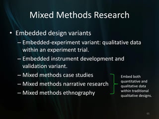 Mixed Methods Research
• Embedded design variants
– Embedded-experiment variant: qualitative data
within an experiment trial.
– Embedded instrument development and
validation variant.
– Mixed methods case studies
– Mixed methods narrative research
– Mixed methods ethnography
65
Embed both
quantitative and
qualitative data
within traditional
qualitative designs.
 