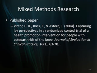Mixed Methods Research
• Published paper
– Victor, C. R., Ross, F., & Axford, J. (2004). Capturing
lay perspectives in a randomized control trial of a
health promotion intervention for people with
osteoarthritis of the knee. Journal of Evaluation in
Clinical Practice, 10(1), 63-70.
66
 