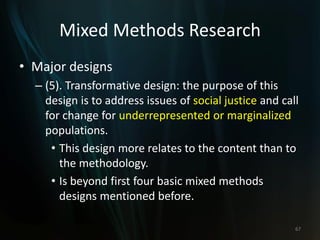 Mixed Methods Research
• Major designs
– (5). Transformative design: the purpose of this
design is to address issues of social justice and call
for change for underrepresented or marginalized
populations.
• This design more relates to the content than to
the methodology.
• Is beyond first four basic mixed methods
designs mentioned before.
67
 