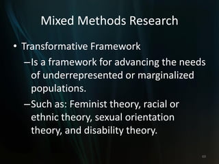 Mixed Methods Research
• Transformative Framework
–Is a framework for advancing the needs
of underrepresented or marginalized
populations.
–Such as: Feminist theory, racial or
ethnic theory, sexual orientation
theory, and disability theory.
69
 