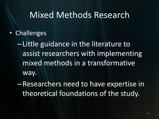 Mixed Methods Research
• Challenges
–Little guidance in the literature to
assist researchers with implementing
mixed methods in a transformative
way.
–Researchers need to have expertise in
theoretical foundations of the study.
72
 