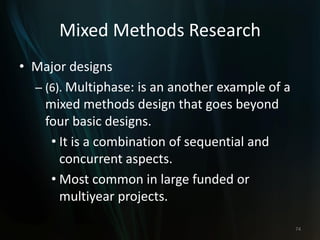 Mixed Methods Research
• Major designs
– (6). Multiphase: is an another example of a
mixed methods design that goes beyond
four basic designs.
• It is a combination of sequential and
concurrent aspects.
• Most common in large funded or
multiyear projects.
74
 