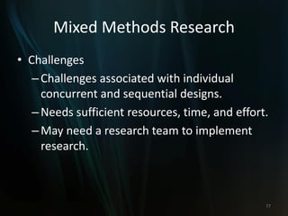 Mixed Methods Research
• Challenges
–Challenges associated with individual
concurrent and sequential designs.
–Needs sufficient resources, time, and effort.
–May need a research team to implement
research.
77
 