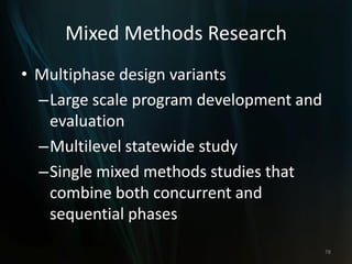 Mixed Methods Research
• Multiphase design variants
–Large scale program development and
evaluation
–Multilevel statewide study
–Single mixed methods studies that
combine both concurrent and
sequential phases
78
 