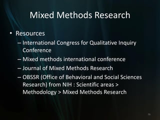 Mixed Methods Research
• Resources
– International Congress for Qualitative Inquiry
Conference
– Mixed methods international conference
– Journal of Mixed Methods Research
– OBSSR (Office of Behavioral and Social Sciences
Research) from NIH : Scientific areas >
Methodology > Mixed Methods Research
79
 