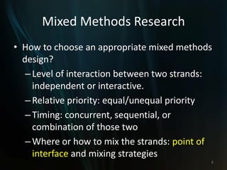 Mixed Methods Research
• How to choose an appropriate mixed methods
design?
–Level of interaction between two strands:
independent or interactive.
–Relative priority: equal/unequal priority
–Timing: concurrent, sequential, or
combination of those two
–Where or how to mix the strands: point of
interface and mixing strategies
8
 