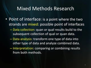 Mixed Methods Research
• Point of interface: is a point where the two
strands are mixed: possible point of interfaces
– Data collection: quan or qual results build to the
subsequent collection of qual or quan data.
– Data analysis: transform one type of data into
other type of data and analyze combined data.
– Interpretation: comparing or combining results
from both methods.
9
 