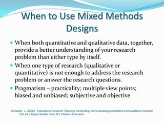 When to Use Mixed Methods
Designs
 When both quantitative and qualitative data, together,
provide a better understanding of your research
problem than either type by itself.
 When one type of research (qualitative or
quantitative) is not enough to address the research
problem or answer the research questions.
 Pragmatism – practicality; multiple view points;
biased and unbiased; subjective and objective
Creswell , J. (2008). Educational research: Planning, conducting, and evaluating quantitative and qualitative research
(3rd ed.). Upper Saddle River, NJ: Pearson Education.
 