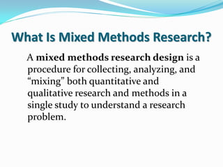 What Is Mixed Methods Research?
A mixed methods research design is a
procedure for collecting, analyzing, and
“mixing” both quantitative and
qualitative research and methods in a
single study to understand a research
problem.
 