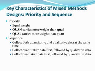 Key Characteristics of Mixed Methods
Designs: Priority and Sequence
 Priority
 Equal weight
 QUAN carries more weight than qual
 QUAL carries more weight than quan
 Sequence
 Collect both quantitative and qualitative data at the same
time
 Collect quantitative data first, followed by qualitative data
 Collect qualitative data first, followed by quantitative data
 