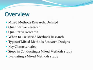 Overview
 Mixed Methods Research, Defined
 Quantitative Research
 Qualitative Research
 When to use Mixed Methods Research
 Types of Mixed Methods Research Designs
 Key Characteristics
 Steps in Conducting a Mixed Methods study
 Evaluating a Mixed Methods study
 