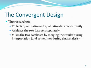 21
The Convergent Design
 The researcher:
 Collects quantitative and qualitative data concurrently
 Analyzes the two data sets separately
 Mixes the two databases by merging the results during
interpretation (and sometimes during data analysis)
 