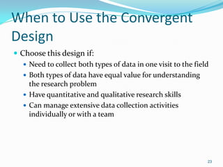 23
When to Use the Convergent
Design
 Choose this design if:
 Need to collect both types of data in one visit to the field
 Both types of data have equal value for understanding
the research problem
 Have quantitative and qualitative research skills
 Can manage extensive data collection activities
individually or with a team
 