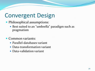 24
Convergent Design
 Philosophical assumptions:
 Best suited to an "umbrella" paradigm such as
pragmatism
 Common variants:
 Parallel-databases variant
 Data-transformation variant
 Data-validation variant
 