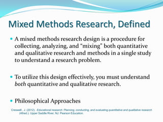 Mixed Methods Research, Defined
 A mixed methods research design is a procedure for
collecting, analyzing, and “mixing” both quantitative
and qualitative research and methods in a single study
to understand a research problem.
 To utilize this design effectively, you must understand
both quantitative and qualitative research.
 Philosophical Approaches
Creswell , J. (2012). Educational research: Planning, conducting, and evaluating quantitative and qualitative research
(4thed.). Upper Saddle River, NJ: Pearson Education.
 