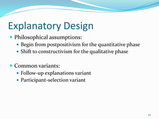 31
Explanatory Design
 Philosophical assumptions:
 Begin from postpositivism for the quantitative phase
 Shift to constructivism for the qualitative phase
 Common variants:
 Follow-up explanations variant
 Participant-selection variant
 
