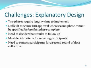 33
Challenges: Explanatory Design
 Two phases require lengthy time to implement
 Difficult to secure IRB approval when second phase cannot
be specified before first phase complete
 Need to decide what results to follow up
 Must decide criteria for selecting participants
 Need to contact participants for a second round of data
collection
 