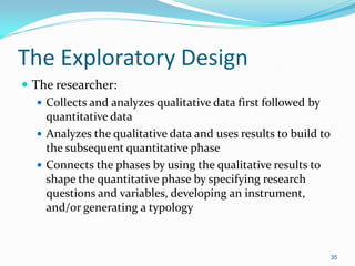 35
The Exploratory Design
 The researcher:
 Collects and analyzes qualitative data first followed by
quantitative data
 Analyzes the qualitative data and uses results to build to
the subsequent quantitative phase
 Connects the phases by using the qualitative results to
shape the quantitative phase by specifying research
questions and variables, developing an instrument,
and/or generating a typology
 