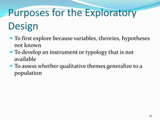 36
Purposes for the Exploratory
Design
 To first explore because variables, theories, hypotheses
not known
 To develop an instrument or typology that is not
available
 To assess whether qualitative themes generalize to a
population
 