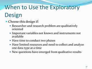 37
When to Use the Exploratory
Design
 Choose this design if:
 Researcher and research problem are qualitatively
oriented
 Important variables not known and instruments not
available
 Have time to conduct two phases
 Have limited resources and need to collect and analyze
one data type at a time
 New questions have emerged from qualitative results
 