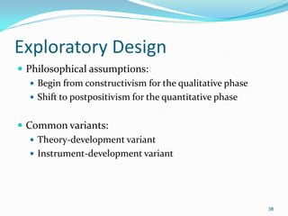 38
Exploratory Design
 Philosophical assumptions:
 Begin from constructivism for the qualitative phase
 Shift to postpositivism for the quantitative phase
 Common variants:
 Theory-development variant
 Instrument-development variant
 