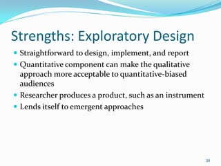 39
Strengths: Exploratory Design
 Straightforward to design, implement, and report
 Quantitative component can make the qualitative
approach more acceptable to quantitative-biased
audiences
 Researcher produces a product, such as an instrument
 Lends itself to emergent approaches
 