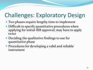 40
Challenges: Exploratory Design
 Two phases require lengthy time to implement
 Difficult to specify quantitative procedures when
applying for initial IRB approval; may have to apply
twice
 Deciding the qualitative findings to use for
quantitative phase
 Procedures for developing a valid and reliable
instrument
 