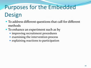 44
Purposes for the Embedded
Design
 To address different questions that call for different
methods
 To enhance an experiment such as by
 improving recruitment procedures
 examining the intervention process
 explaining reactions to participation
 