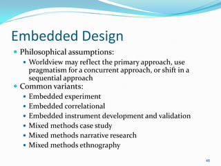 46
Embedded Design
 Philosophical assumptions:
 Worldview may reflect the primary approach, use
pragmatism for a concurrent approach, or shift in a
sequential approach
 Common variants:
 Embedded experiment
 Embedded correlational
 Embedded instrument development and validation
 Mixed methods case study
 Mixed methods narrative research
 Mixed methods ethnography
 