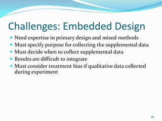 48
Challenges: Embedded Design
 Need expertise in primary design and mixed methods
 Must specify purpose for collecting the supplemental data
 Must decide when to collect supplemental data
 Results are difficult to integrate
 Must consider treatment bias if qualitative data collected
during experiment
 