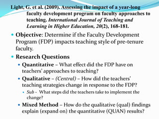Light, G. et al. (2009). Assessing the impact of a year-long
faculty development program on faculty approaches to
teaching. International Journal of Teaching and
Learning in Higher Education, 20(2), 168-181.
 Objective: Determine if the Faculty Development
Program (FDP) impacts teaching style of pre-tenure
faculty.
 Research Questions
 Quantitative – What effect did the FDP have on
teachers’ approaches to teaching?
 Qualitative – (Central) – How did the teachers’
teaching strategies change in response to the FDP?
 Sub - What steps did the teachers take to implement the
change?
 Mixed Method – How do the qualitative (qual) findings
explain (expand on) the quantitative (QUAN) results?
 