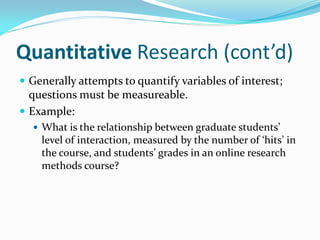 Quantitative Research (cont’d)
 Generally attempts to quantify variables of interest;
questions must be measureable.
 Example:
 What is the relationship between graduate students’
level of interaction, measured by the number of ‘hits’ in
the course, and students’ grades in an online research
methods course?
 