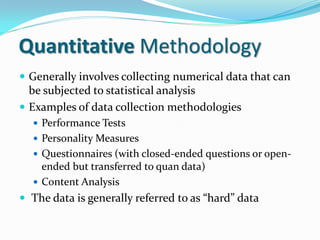 Quantitative Methodology
 Generally involves collecting numerical data that can
be subjected to statistical analysis
 Examples of data collection methodologies
 Performance Tests
 Personality Measures
 Questionnaires (with closed-ended questions or open-
ended but transferred to quan data)
 Content Analysis
 The data is generally referred to as “hard” data
 